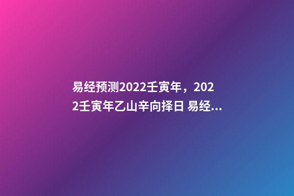 易经预测2022壬寅年，2022壬寅年乙山辛向择日 易经预测2022壬寅年，2022年壬寅年解读-第1张-观点-玄机派